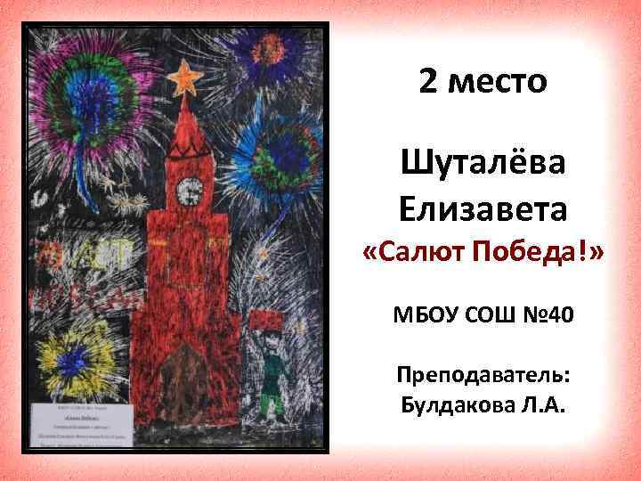 2 место Шуталёва Елизавета «Салют Победа!» МБОУ СОШ № 40 Преподаватель: Булдакова Л. А.