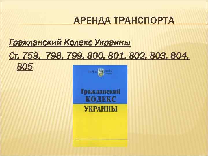 АРЕНДА ТРАНСПОРТА Гражданский Кодекс Украины Ст. 759, 798, 799, 800, 801, 802, 803, 804,