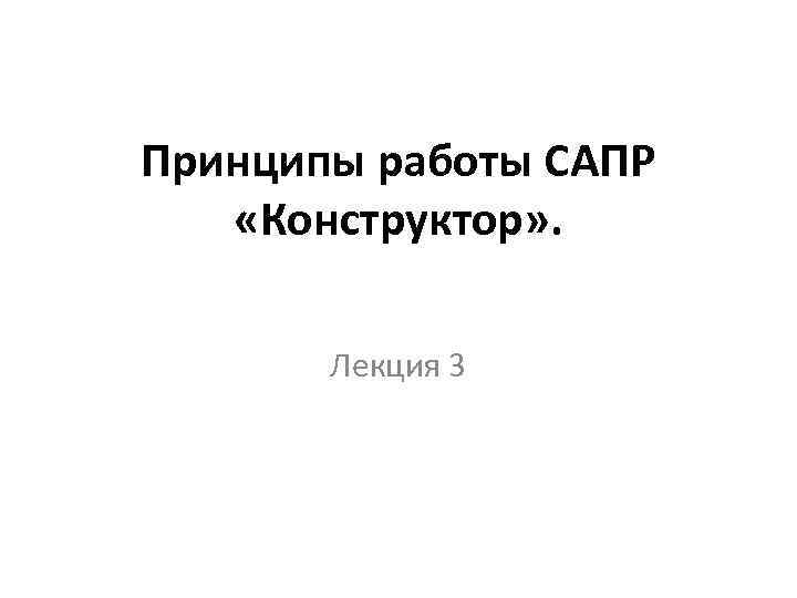 Принципы работы САПР «Конструктор» . Лекция 3 