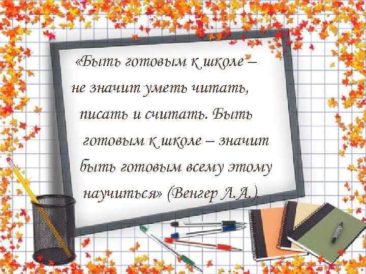  «Быть готовым к школе – не значит уметь читать, писать и считать. Быть
