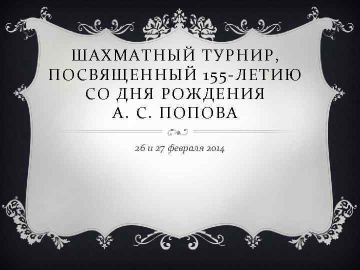 ШАХМАТНЫЙ ТУРНИР, ПОСВЯЩЕННЫЙ 155 -ЛЕТИЮ СО ДНЯ РОЖДЕНИЯ А. С. ПОПОВА 26 и 27