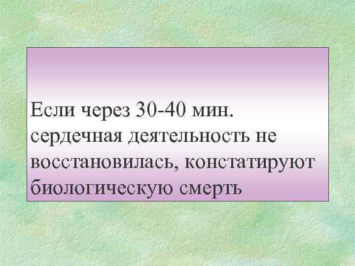 Если через 30 -40 мин. сердечная деятельность не восстановилась, констатируют биологическую смерть 