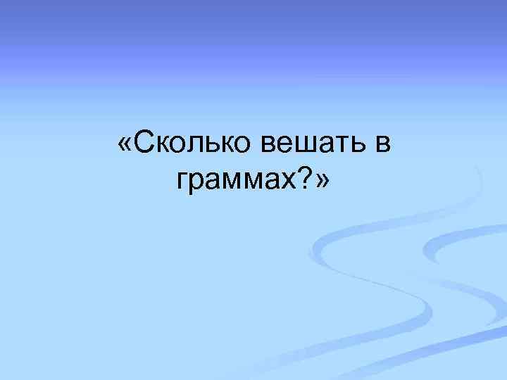  «Сколько вешать в граммах? » 