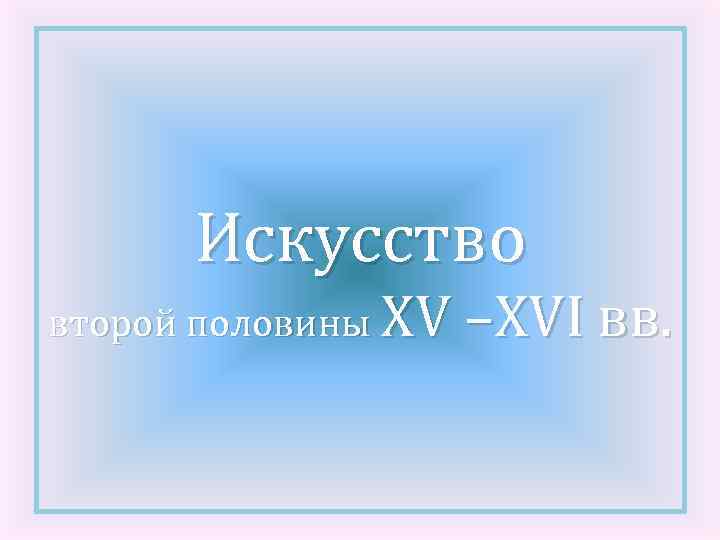 Искусство второй половины XV –XVI вв. 