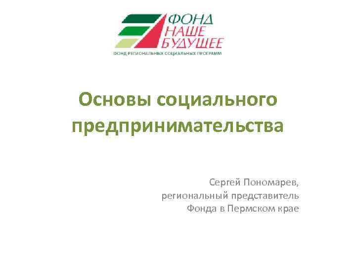 Основы социального предпринимательства Сергей Пономарев, региональный представитель Фонда в Пермском крае 