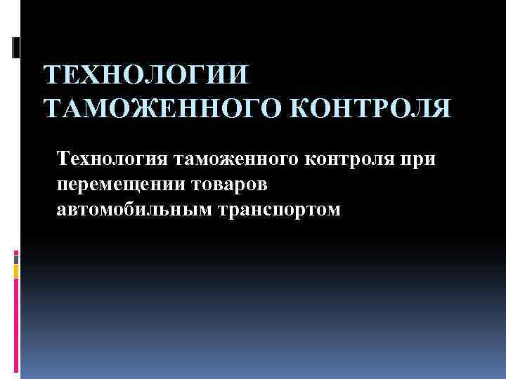 ТЕХНОЛОГИИ ТАМОЖЕННОГО КОНТРОЛЯ Технология таможенного контроля при перемещении товаров автомобильным транспортом 