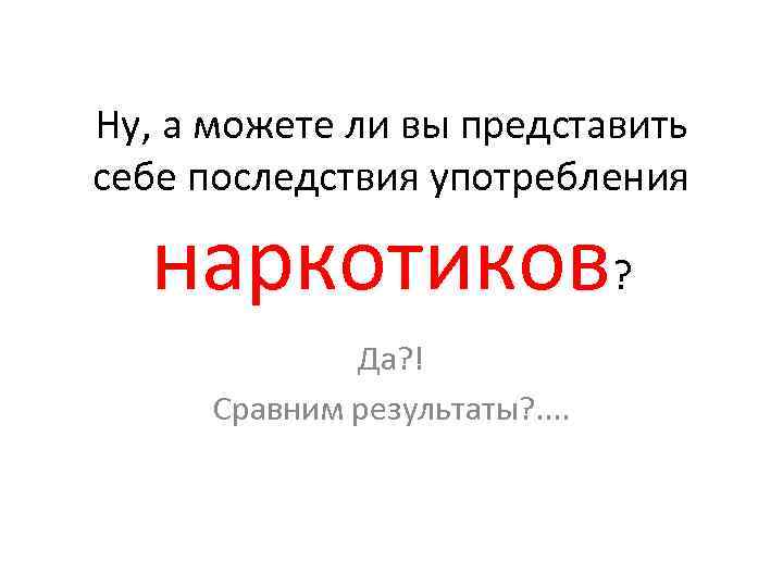 Ну, а можете ли вы представить себе последствия употребления наркотиков? Да? ! Сравним результаты?