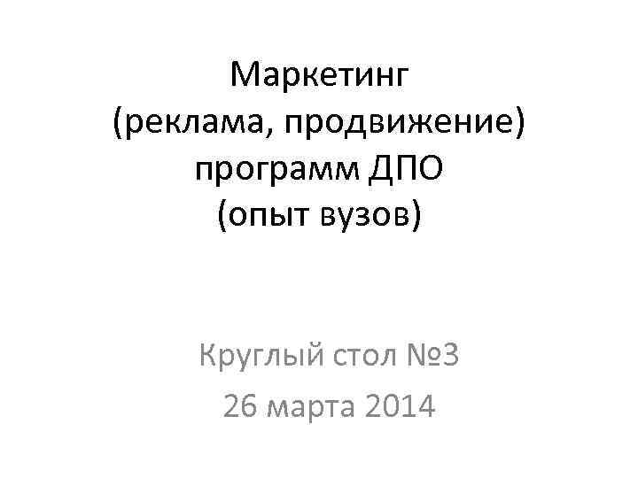 Маркетинг (реклама, продвижение) программ ДПО (опыт вузов) Круглый стол № 3 26 марта 2014