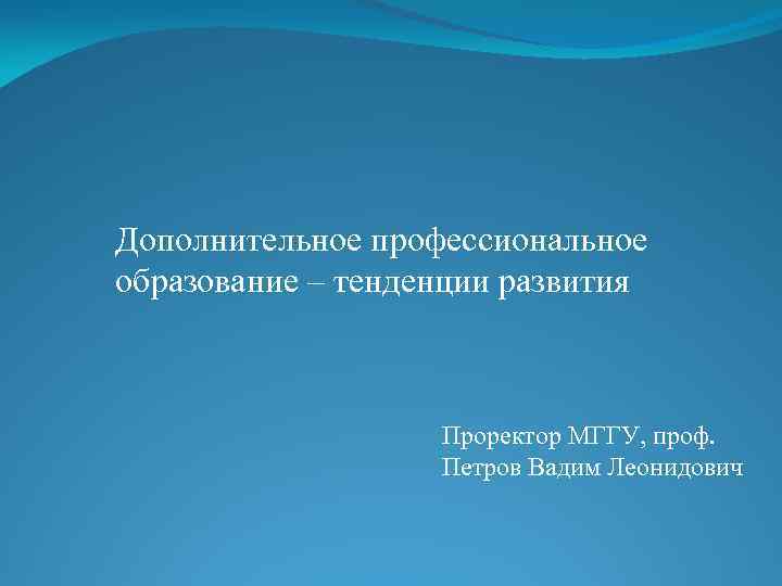 Дополнительное профессиональное образование – тенденции развития Проректор МГГУ, проф. Петров Вадим Леонидович 