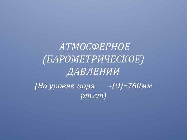 АТМОСФЕРНОЕ (БАРОМЕТРИЧЕСКОЕ) ДАВЛЕНИИ (На уровне моря ~(О)=760 мм рт. ст) 