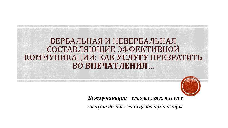 ВЕРБАЛЬНАЯ И НЕВЕРБАЛЬНАЯ СОСТАВЛЯЮЩИЕ ЭФФЕКТИВНОЙ КОММУНИКАЦИИ: КАК УСЛУГУ ПРЕВРАТИТЬ ВО ВПЕЧАТЛЕНИЯ… Коммуникации – главное