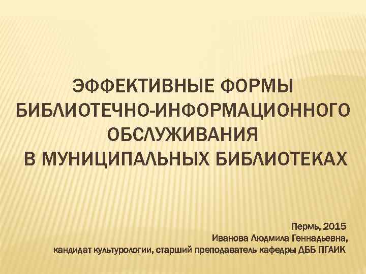 ЭФФЕКТИВНЫЕ ФОРМЫ БИБЛИОТЕЧНО-ИНФОРМАЦИОННОГО ОБСЛУЖИВАНИЯ В МУНИЦИПАЛЬНЫХ БИБЛИОТЕКАХ Пермь, 2015 Иванова Людмила Геннадьевна, кандидат культурологии,