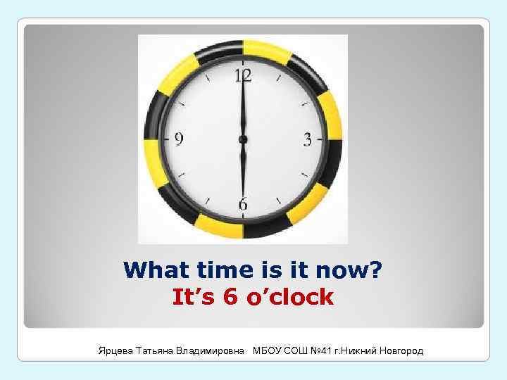 What time is it now? It’s 6 o’clock Ярцева Татьяна Владимировна МБОУ СОШ №