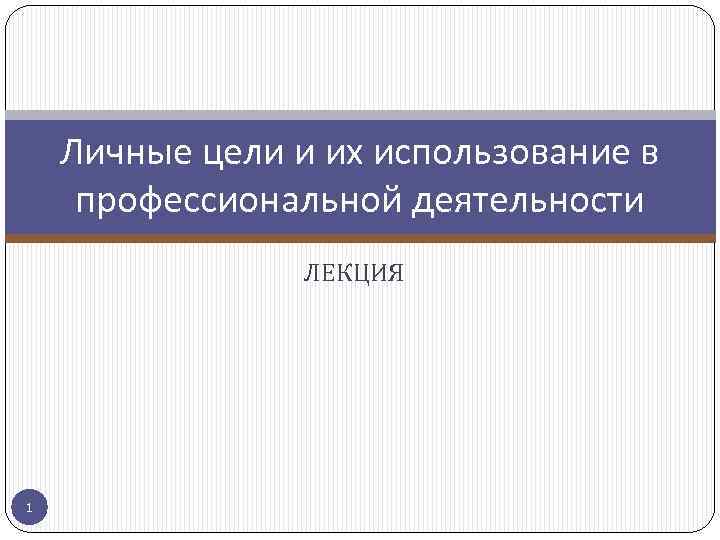 Личные цели и их использование в профессиональной деятельности ЛЕКЦИЯ 1 