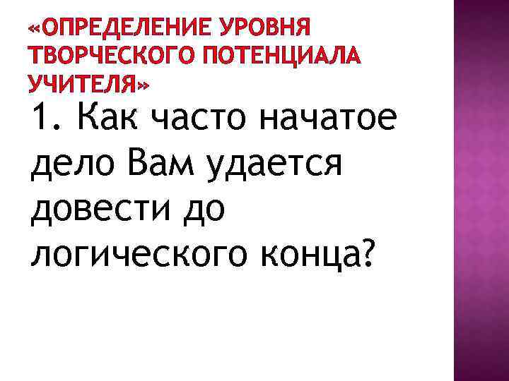  «ОПРЕДЕЛЕНИЕ УРОВНЯ ТВОРЧЕСКОГО ПОТЕНЦИАЛА УЧИТЕЛЯ» 1. Как часто начатое дело Вам удается довести