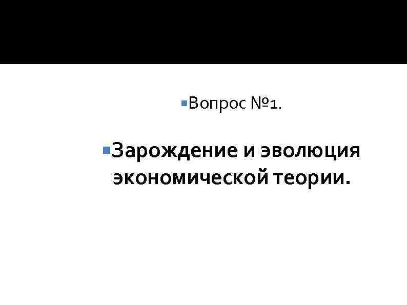  Вопрос № 1. Зарождение и эволюция экономической теории. 