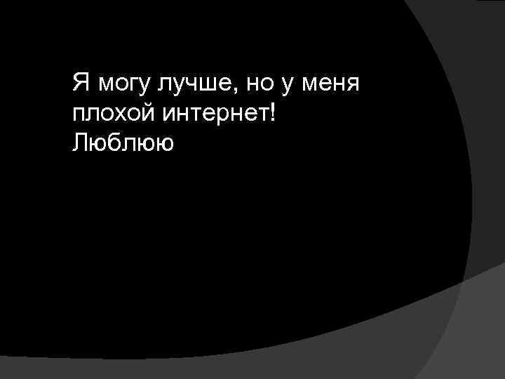 Я могу лучше, но у меня плохой интернет! Люблюю 
