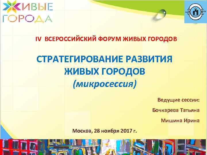 IV ВСЕРОССИЙСКИЙ ФОРУМ ЖИВЫХ ГОРОДОВ СТРАТЕГИРОВАНИЕ РАЗВИТИЯ ЖИВЫХ ГОРОДОВ (микросессия) Ведущие сессии: Бочкарева Татьяна