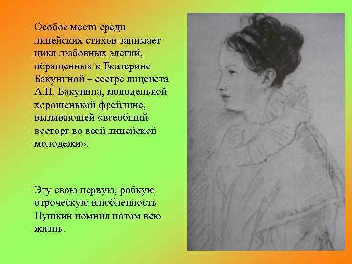 Особое место среди лицейских стихов занимает цикл любовных элегий, обращенных к Екатерине Бакуниной –
