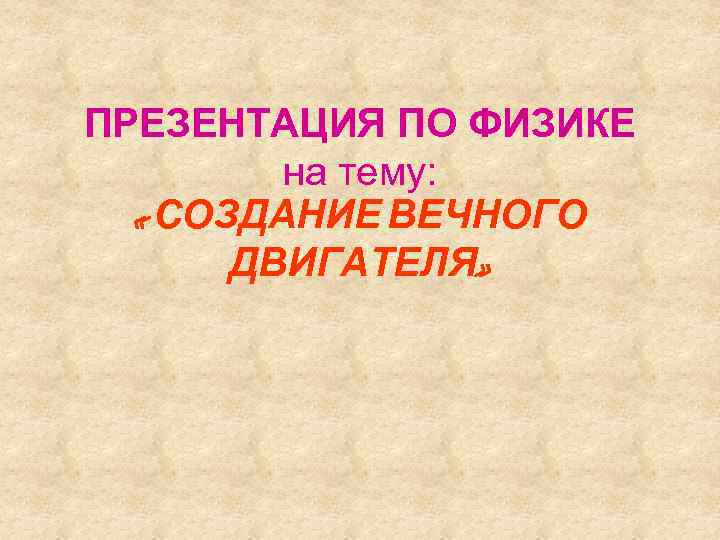 ПРЕЗЕНТАЦИЯ ПО ФИЗИКЕ на тему: « СОЗДАНИЕ ВЕЧНОГО ДВИГАТЕЛЯ» 