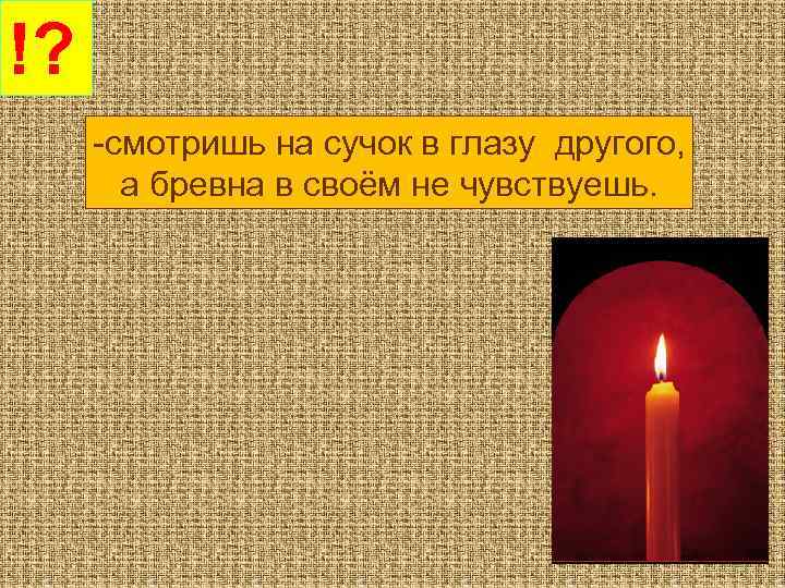 !? -смотришь на сучок в глазу другого, а бревна в своём не чувствуешь. 