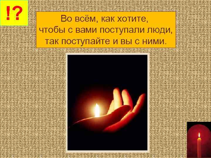 !? Во всём, как хотите, чтобы с вами поступали люди, так поступайте и вы
