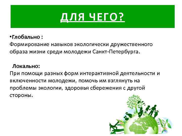 ДЛЯ ЧЕГО? • Глобально : Формирование навыков экологически дружественного образа жизни среди молодежи Санкт-Петербурга.