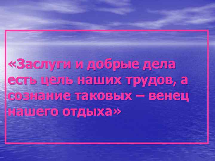  «Заслуги и добрые дела есть цель наших трудов, а сознание таковых – венец