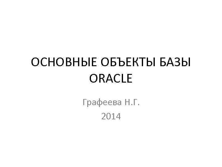 ОСНОВНЫЕ ОБЪЕКТЫ БАЗЫ ORACLE Графеева Н. Г. 2014 