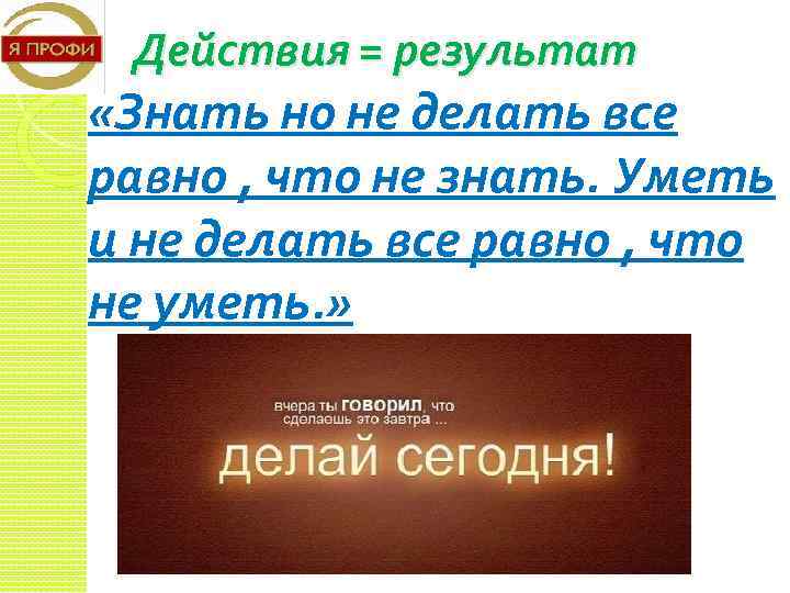 Действия = результат «Знать но не делать все равно , что не знать. Уметь