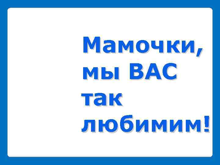Мамочки, мы ВАС так любимим! 