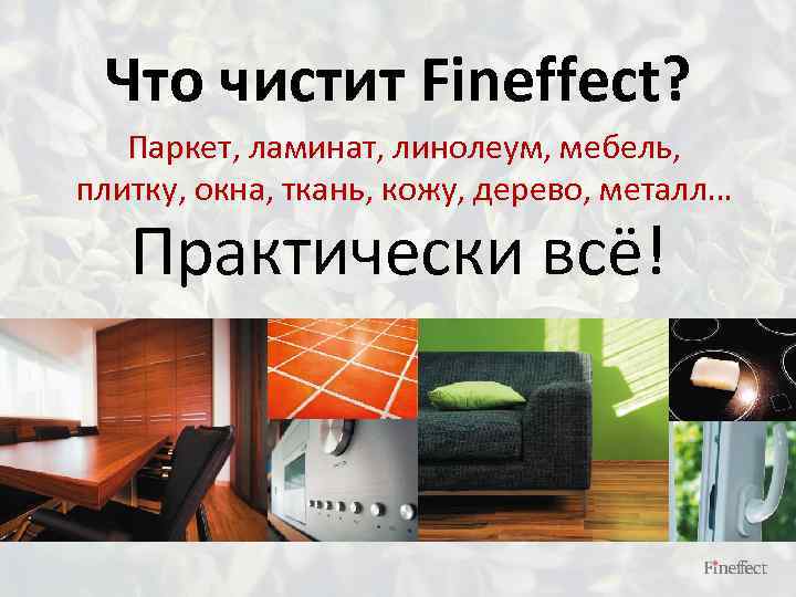 Что чистит Fineffect? Паркет, ламинат, линолеум, мебель, плитку, окна, ткань, кожу, дерево, металл… Практически