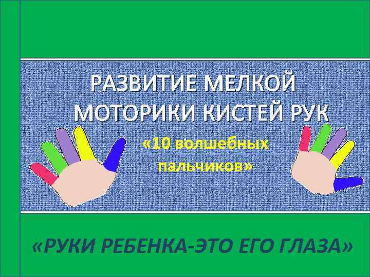  РАЗВИТИЕ МЕЛКОЙ МОТОРИКИ КИСТЕЙ РУК. « 10 волшебных пальчиков» «РУКИ РЕБЕНКА-ЭТО ЕГО ГЛАЗА»