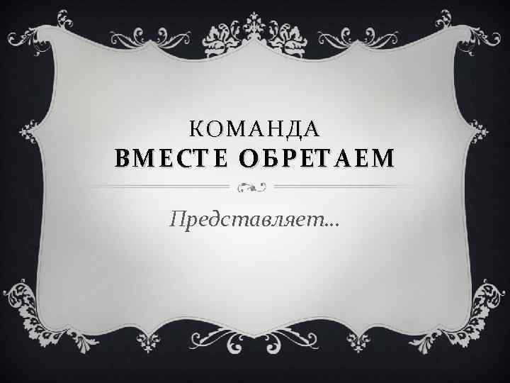 КОМАНДА ВМЕСТЕ ОБРЕТАЕМ Представляет… 
