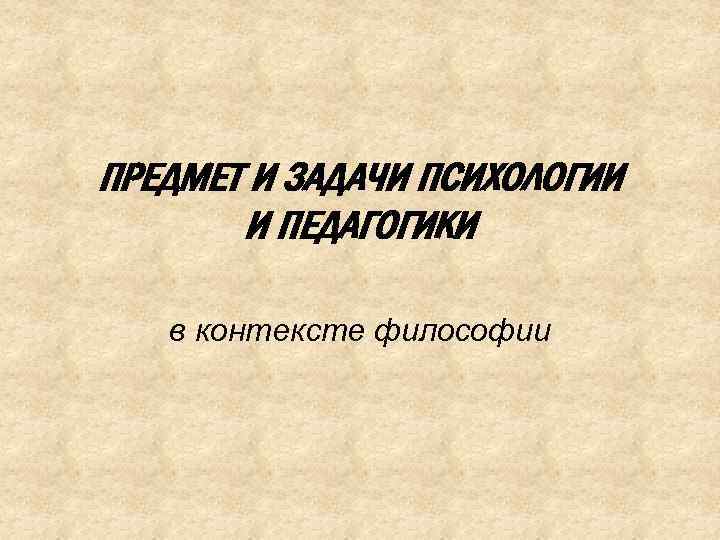 ПРЕДМЕТ И ЗАДАЧИ ПСИХОЛОГИИ И ПЕДАГОГИКИ в контексте философии 
