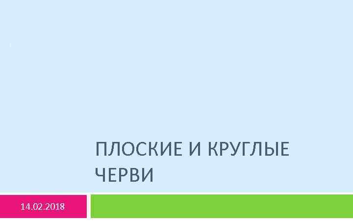 1 ПЛОСКИЕ И КРУГЛЫЕ ЧЕРВИ 14. 02. 2018 