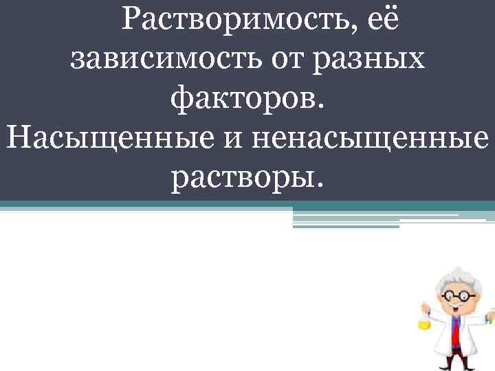 Растворимость, её зависимость от разных факторов. Насыщенные и ненасыщенные растворы. 