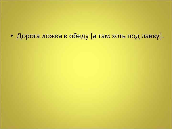  • Дорога ложка к обеду [а там хоть под лавку]. 