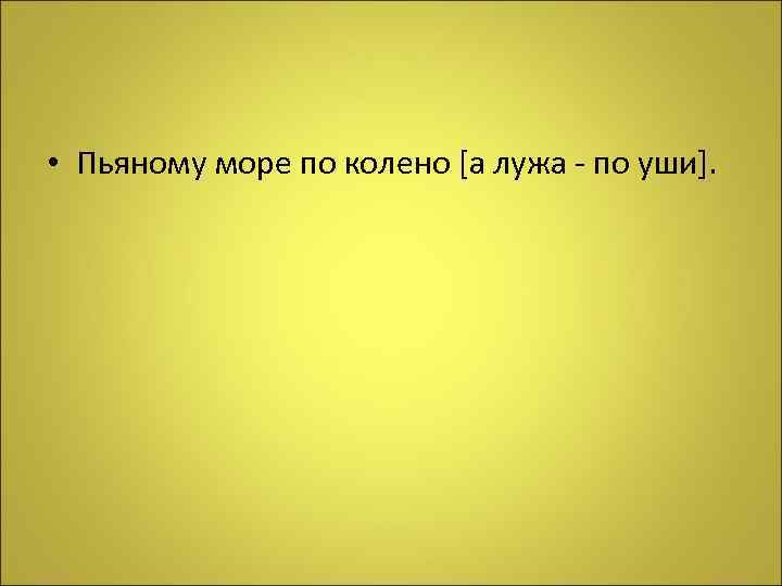  • Пьяному море по колено [а лужа - по уши]. 