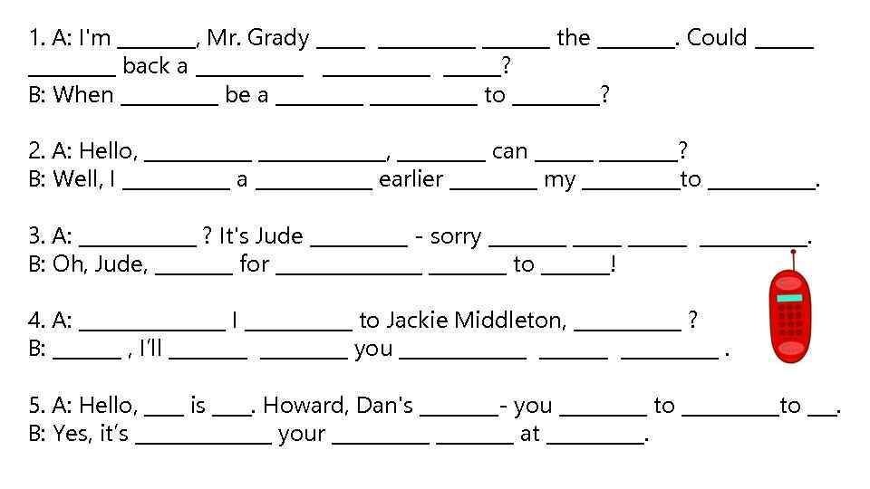 1. A: I'm ____, Mr. Grady __________ the ____. Could _________ back a ___________?