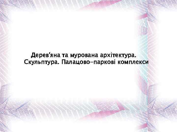 Дерев'яна та мурована архітектура. Скульптура. Палацово-паркові комплекси 