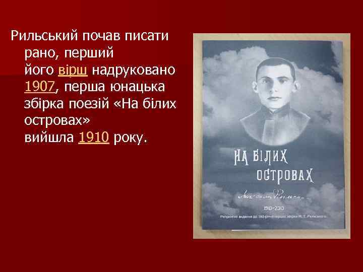 Рильський почав писати рано, перший його вірш надруковано 1907, перша юнацька збірка поезій «На