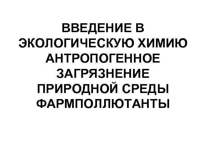 ВВЕДЕНИЕ В ЭКОЛОГИЧЕСКУЮ ХИМИЮ АНТРОПОГЕННОЕ ЗАГРЯЗНЕНИЕ ПРИРОДНОЙ СРЕДЫ ФАРМПОЛЛЮТАНТЫ 