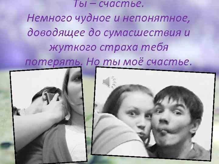 Ты – счастье. Немного чудное и непонятное, доводящее до сумасшествия и жуткого страха тебя