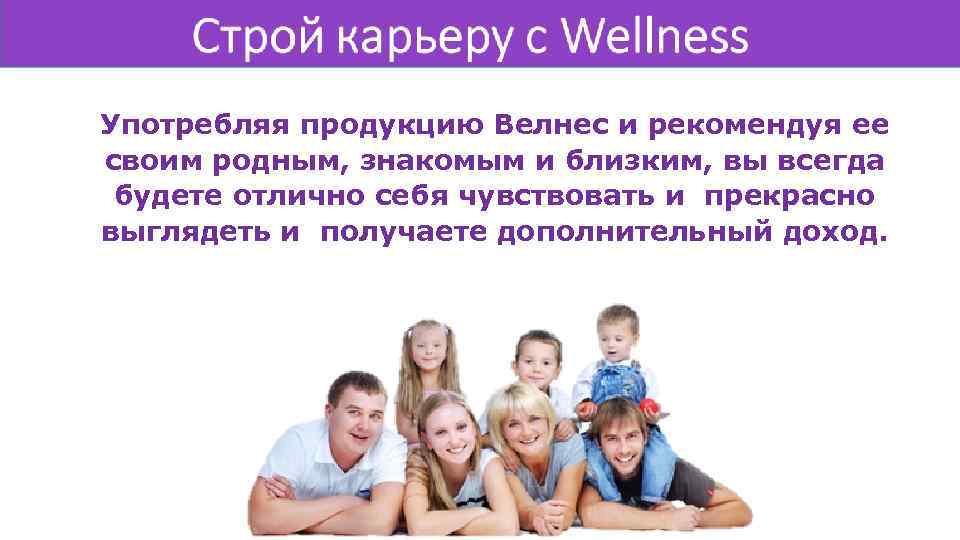 Употребляя продукцию Велнес и рекомендуя ее своим родным, знакомым и близким, вы всегда будете