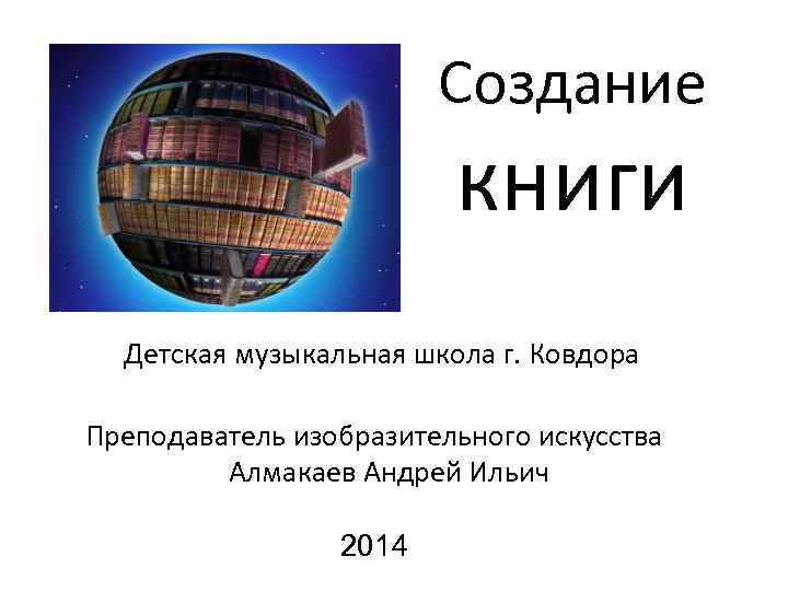 Создание книги Детская музыкальная школа г. Ковдора Преподаватель изобразительного искусства Алмакаев Андрей Ильич 2014