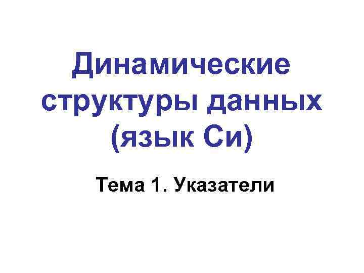 Динамические структуры данных (язык Си) Тема 1. Указатели 