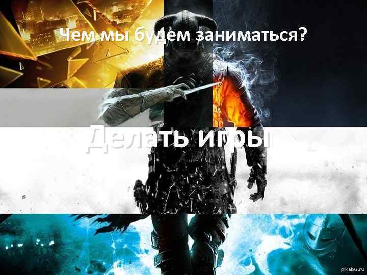 Чем мы будем заниматься? Делать игры 