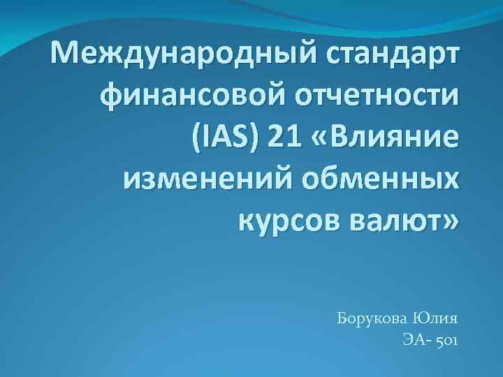 Международный стандарт финансовой отчетности (IAS) 21 «Влияние изменений обменных курсов валют» Борукова Юлия ЭА-