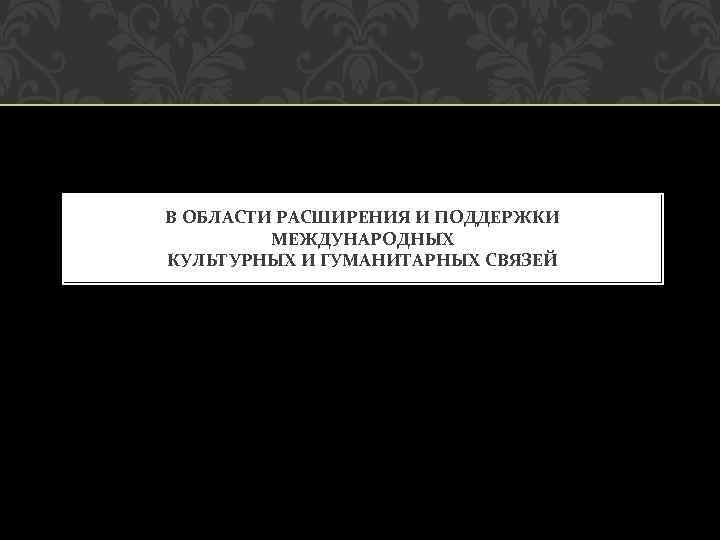 В ОБЛАСТИ РАСШИРЕНИЯ И ПОДДЕРЖКИ МЕЖДУНАРОДНЫХ КУЛЬТУРНЫХ И ГУМАНИТАРНЫХ СВЯЗЕЙ 
